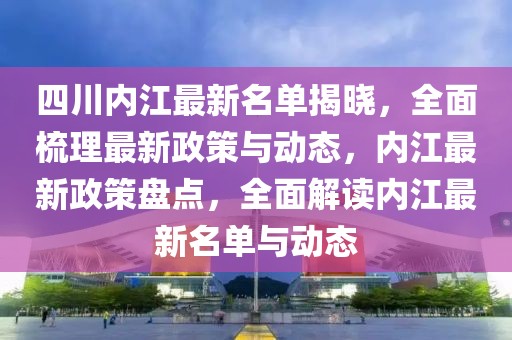 四川內(nèi)江最新名單揭曉，全面梳理最新政策與動態(tài)，內(nèi)江最新政策盤點，全面解讀內(nèi)江最新名單與動態(tài)