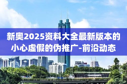 新奧2025資料大全最新版本的小心虛假的偽推廣-前沿動(dòng)態(tài)