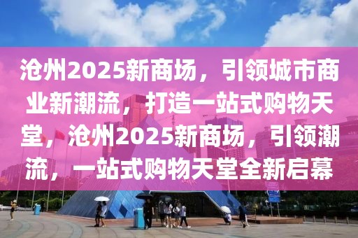 滄州2025新商場，引領(lǐng)城市商業(yè)新潮流，打造一站式購物天堂，滄州2025新商場，引領(lǐng)潮流，一站式購物天堂全新啟幕