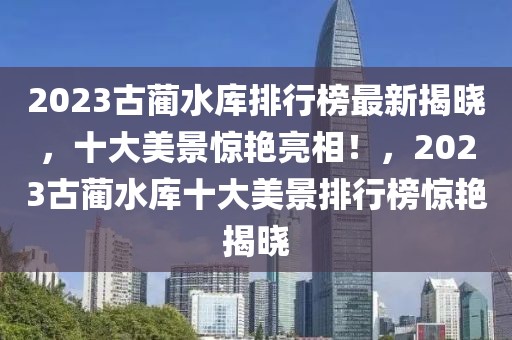 2023古藺水庫排行榜最新揭曉，十大美景驚艷亮相！，2023古藺水庫十大美景排行榜驚艷揭曉