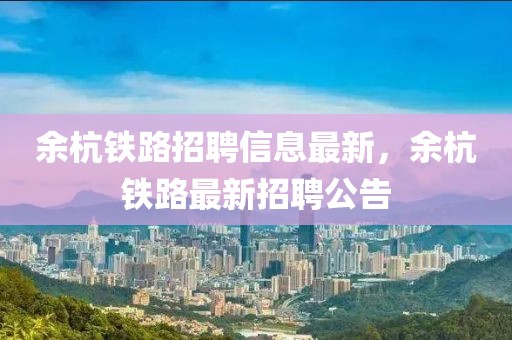 余杭鐵路招聘信息最新，余杭鐵路最新招聘公告