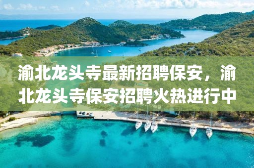 渝北龍頭寺最新招聘保安，渝北龍頭寺保安招聘火熱進行中