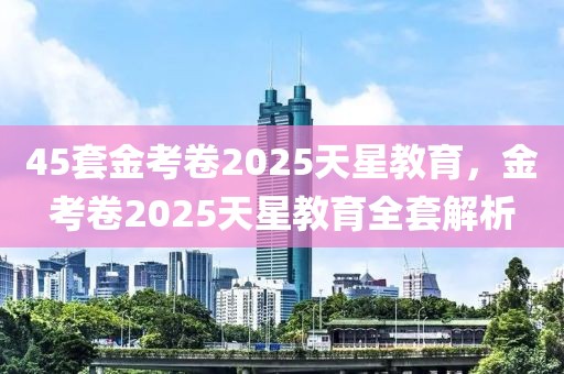 45套金考卷2025天星教育，金考卷2025天星教育全套解析