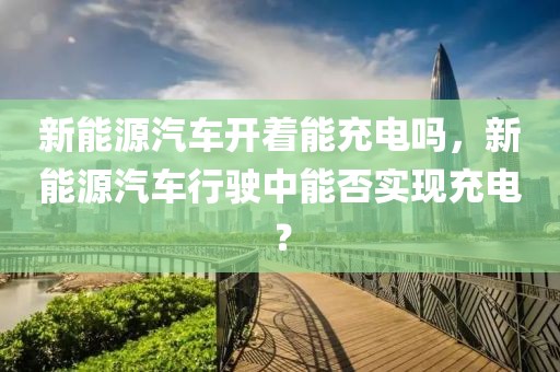 新能源汽車開著能充電嗎，新能源汽車行駛中能否實現(xiàn)充電？