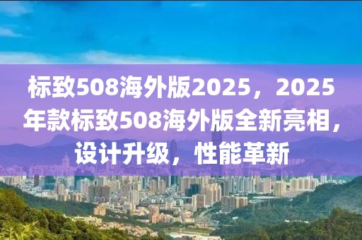 標致508海外版2025，2025年款標致508海外版全新亮相，設(shè)計升級，性能革新