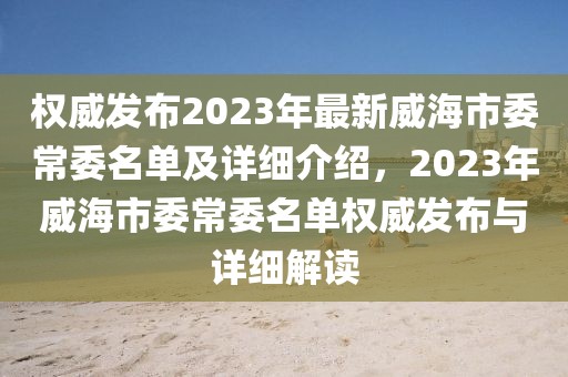 權(quán)威發(fā)布2023年最新威海市委常委名單及詳細(xì)介紹，2023年威海市委常委名單權(quán)威發(fā)布與詳細(xì)解讀