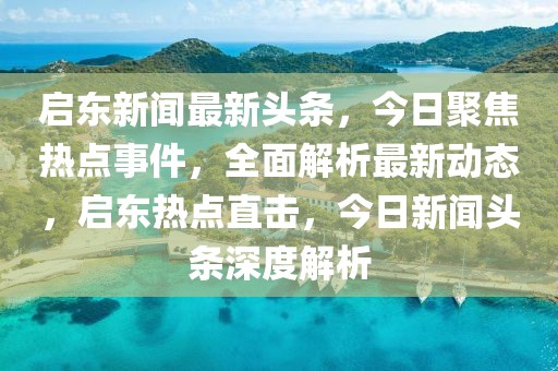 啟東新聞最新頭條，今日聚焦熱點(diǎn)事件，全面解析最新動(dòng)態(tài)，啟東熱點(diǎn)直擊，今日新聞?lì)^條深度解析