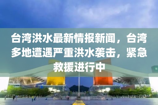 臺(tái)灣洪水最新情報(bào)新聞，臺(tái)灣多地遭遇嚴(yán)重洪水襲擊，緊急救援進(jìn)行中