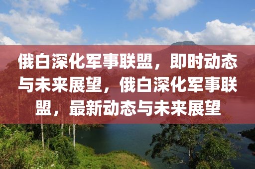 俄白深化軍事聯(lián)盟，即時(shí)動(dòng)態(tài)與未來展望，俄白深化軍事聯(lián)盟，最新動(dòng)態(tài)與未來展望