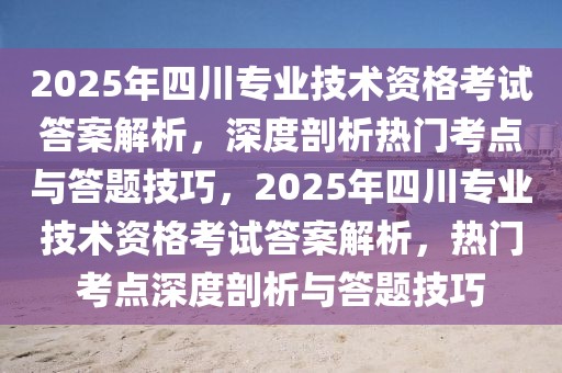 2025年四川專(zhuān)業(yè)技術(shù)資格考試答案解析，深度剖析熱門(mén)考點(diǎn)與答題技巧，2025年四川專(zhuān)業(yè)技術(shù)資格考試答案解析，熱門(mén)考點(diǎn)深度剖析與答題技巧