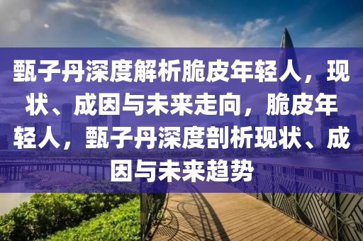 甄子丹深度解析脆皮年輕人，現(xiàn)狀、成因與未來(lái)走向，脆皮年輕人，甄子丹深度剖析現(xiàn)狀、成因與未來(lái)趨勢(shì)