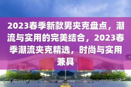 2023春季新款男夾克盤點，潮流與實用的完美結(jié)合，2023春季潮流夾克精選，時尚與實用兼具