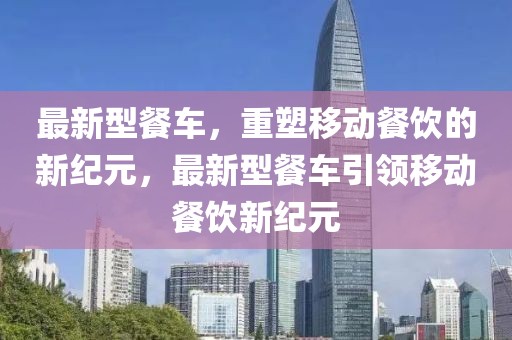 最新型餐車，重塑移動餐飲的新紀元，最新型餐車引領(lǐng)移動餐飲新紀元