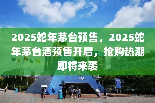 2025蛇年茅臺預(yù)售，2025蛇年茅臺酒預(yù)售開啟，搶購熱潮即將來襲