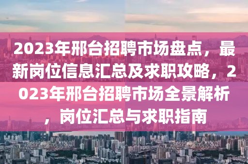 2023年邢臺招聘市場盤點，最新崗位信息匯總及求職攻略，2023年邢臺招聘市場全景解析，崗位匯總與求職指南