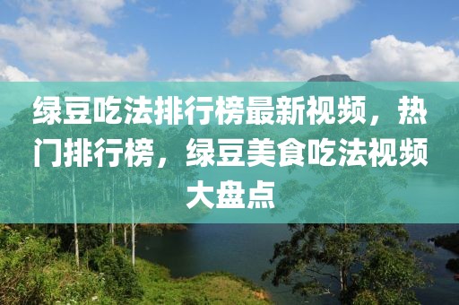 綠豆吃法排行榜最新視頻，熱門排行榜，綠豆美食吃法視頻大盤點(diǎn)