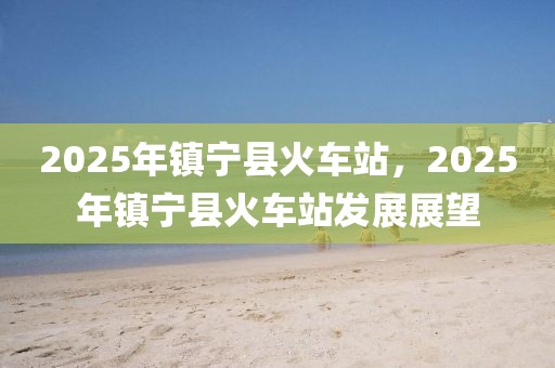 2025年鎮(zhèn)寧縣火車(chē)站，2025年鎮(zhèn)寧縣火車(chē)站發(fā)展展望