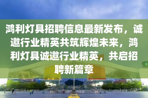 鴻利燈具招聘信息最新發(fā)布，誠邀行業(yè)精英共筑輝煌未來，鴻利燈具誠邀行業(yè)精英，共啟招聘新篇章