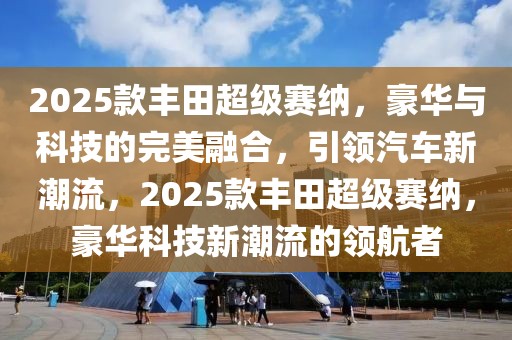 2025款豐田超級賽納，豪華與科技的完美融合，引領(lǐng)汽車新潮流，2025款豐田超級賽納，豪華科技新潮流的領(lǐng)航者