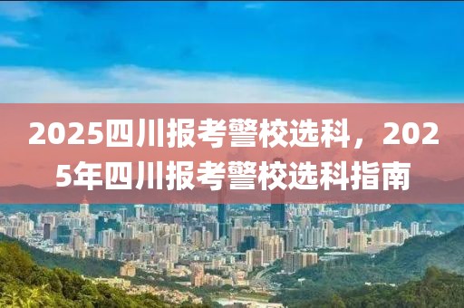 2025四川報(bào)考警校選科，2025年四川報(bào)考警校選科指南