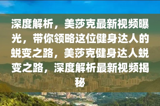 深度解析，美莎克最新視頻曝光，帶你領(lǐng)略這位健身達人的蛻變之路，美莎克健身達人蛻變之路，深度解析最新視頻揭秘