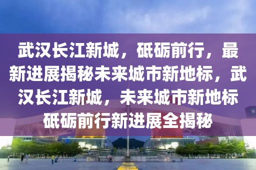 武漢長江新城，砥礪前行，最新進(jìn)展揭秘未來城市新地標(biāo)，武漢長江新城，未來城市新地標(biāo)砥礪前行新進(jìn)展全揭秘