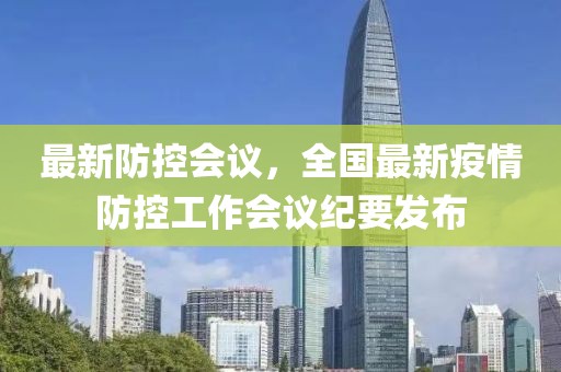 最新防控會議，全國最新疫情防控工作會議紀要發(fā)布