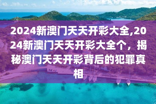 2024新澳門天天開彩大全,2024新澳門天天開彩大全個，揭秘澳門天天開彩背后的犯罪真相