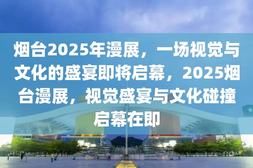 煙臺2025年漫展，一場視覺與文化的盛宴即將啟幕，2025煙臺漫展，視覺盛宴與文化碰撞啟幕在即