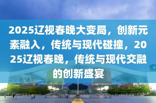 2025遼視春晚大變局，創(chuàng)新元素融入，傳統(tǒng)與現(xiàn)代碰撞，2025遼視春晚，傳統(tǒng)與現(xiàn)代交融的創(chuàng)新盛宴