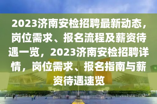 2023濟南安檢招聘最新動態(tài)，崗位需求、報名流程及薪資待遇一覽，2023濟南安檢招聘詳情，崗位需求、報名指南與薪資待遇速覽