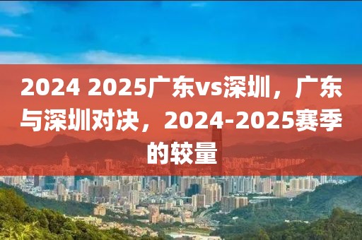 2024 2025廣東vs深圳，廣東與深圳對決，2024-2025賽季的較量