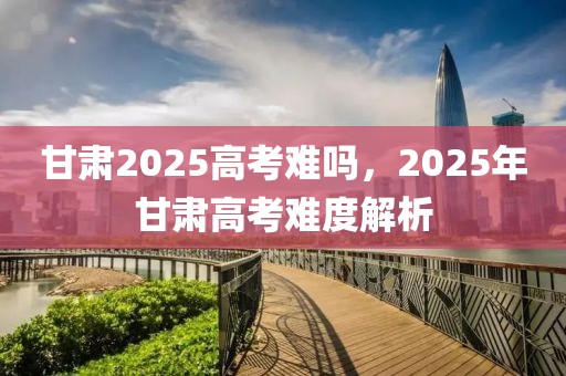 甘肅2025高考難嗎，2025年甘肅高考難度解析