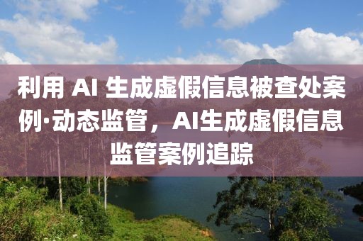 利用 AI 生成虛假信息被查處案例·動(dòng)態(tài)監(jiān)管，AI生成虛假信息監(jiān)管案例追蹤