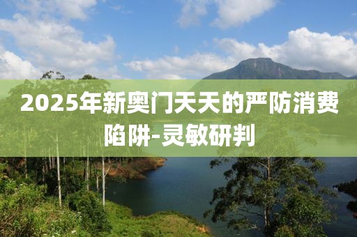 2025年新奧門天天的嚴防消費陷阱-靈敏研判