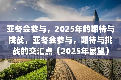 亞冬會參與，2025年的期待與挑戰(zhàn)，亞冬會參與，期待與挑戰(zhàn)的交匯點（2025年展望）