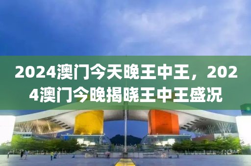 2024澳門(mén)今天晚王中王，2024澳門(mén)今晚揭曉王中王盛況