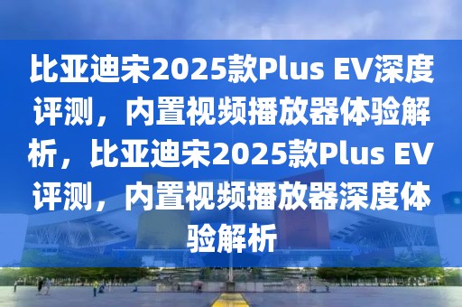 比亞迪宋2025款Plus EV深度評測，內(nèi)置視頻播放器體驗解析，比亞迪宋2025款Plus EV評測，內(nèi)置視頻播放器深度體驗解析