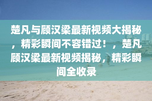 楚凡與顧漢梁最新視頻大揭秘，精彩瞬間不容錯過！，楚凡顧漢梁最新視頻揭秘，精彩瞬間全收錄