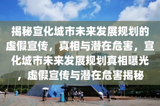 揭秘宣化城市未來發(fā)展規(guī)劃的虛假宣傳，真相與潛在危害，宣化城市未來發(fā)展規(guī)劃真相曝光，虛假宣傳與潛在危害揭秘