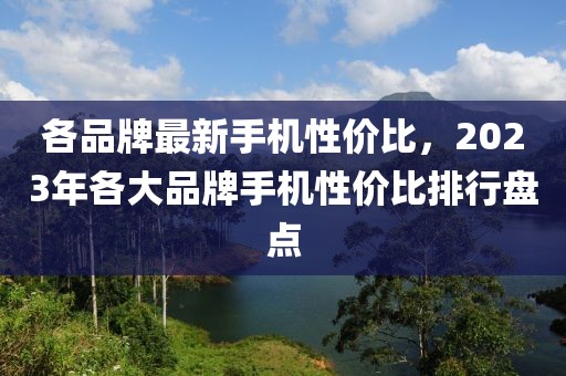 各品牌最新手機(jī)性價(jià)比，2023年各大品牌手機(jī)性價(jià)比排行盤點(diǎn)