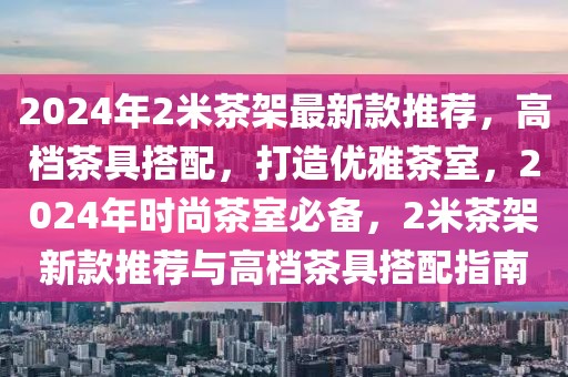 2024年2米茶架最新款推薦，高檔茶具搭配，打造優(yōu)雅茶室，2024年時(shí)尚茶室必備，2米茶架新款推薦與高檔茶具搭配指南