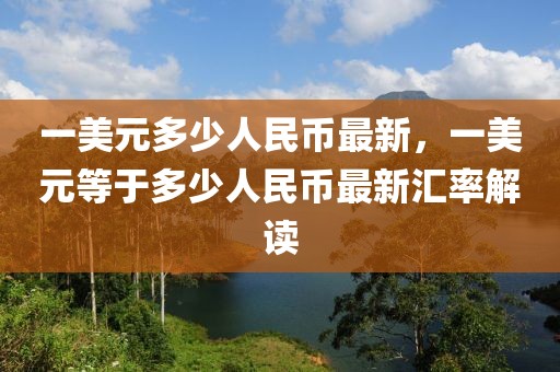 一美元多少人民幣最新，一美元等于多少人民幣最新匯率解讀