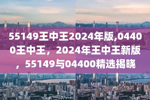 55149王中王2024年版,04400王中王，2024年王中王新版，55149與04400精選揭曉