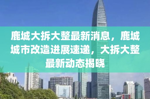 鹿城大拆大整最新消息，鹿城城市改造進展速遞，大拆大整最新動態(tài)揭曉