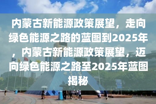 內(nèi)蒙古新能源政策展望，走向綠色能源之路的藍圖到2025年，內(nèi)蒙古新能源政策展望，邁向綠色能源之路至2025年藍圖揭秘