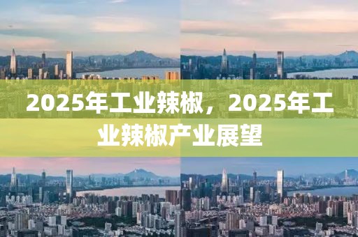 2025年工業(yè)辣椒，2025年工業(yè)辣椒產(chǎn)業(yè)展望