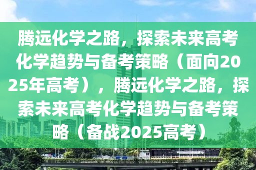 騰遠(yuǎn)化學(xué)之路，探索未來高考化學(xué)趨勢與備考策略（面向2025年高考），騰遠(yuǎn)化學(xué)之路，探索未來高考化學(xué)趨勢與備考策略（備戰(zhàn)2025高考）