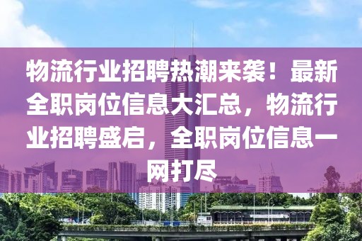 物流行業(yè)招聘熱潮來襲！最新全職崗位信息大匯總，物流行業(yè)招聘盛啟，全職崗位信息一網(wǎng)打盡