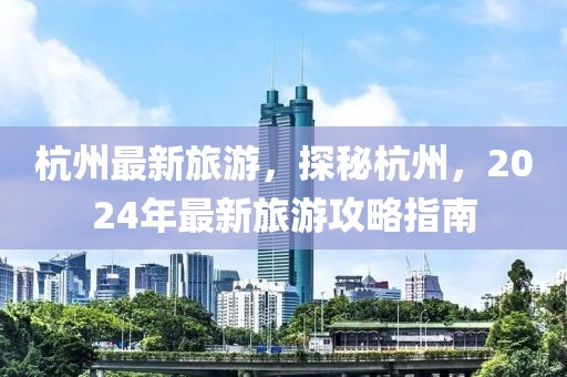 杭州最新旅游，探秘杭州，2024年最新旅游攻略指南